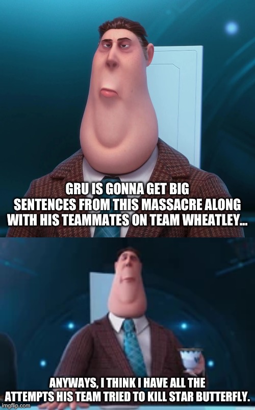 ANYWAYS, I THINK I HAVE ALL THE ATTEMPTS HIS TEAM TRIED TO KILL STAR BUTTERFLY. GRU IS GONNA GET BIG SENTENCES FROM THIS MASSACRE ALONG WITH | made w/ Imgflip meme maker