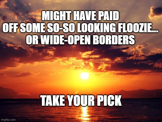 Sunset | MIGHT HAVE PAID OFF SOME SO-SO LOOKING FLOOZIE...

OR WIDE-OPEN BORDERS; TAKE YOUR PICK | image tagged in sunset | made w/ Imgflip meme maker