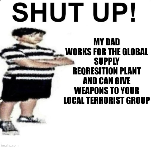 SHUT UP! My dad works for | MY DAD WORKS FOR THE GLOBAL SUPPLY REQRESITION PLANT AND CAN GIVE WEAPONS TO YOUR LOCAL TERRORIST GROUP | image tagged in shut up my dad works for | made w/ Imgflip meme maker