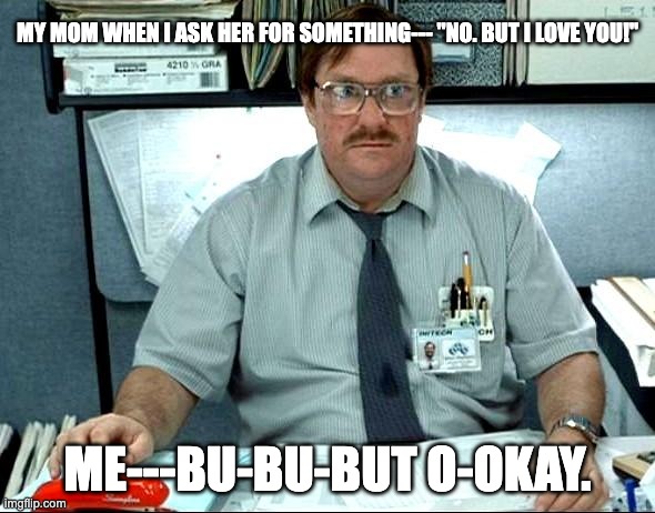 I Was Told There Would Be | MY MOM WHEN I ASK HER FOR SOMETHING--- "NO. BUT I LOVE YOU!"; ME---BU-BU-BUT O-OKAY. | image tagged in memes,i was told there would be | made w/ Imgflip meme maker