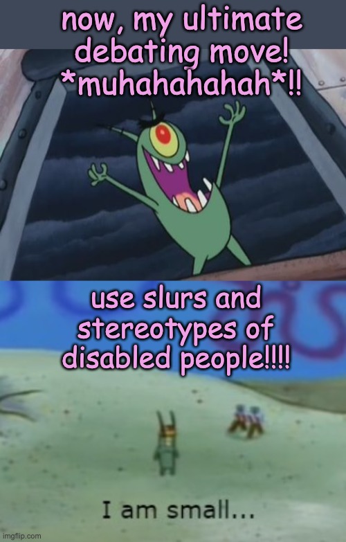 If calling people "-tard" is your idea of political debate -- you are a sad little man | now, my ultimate debating move!
*muhahahahah*!! use slurs and stereotypes of disabled people!!!! | image tagged in plankton evil laugh,i am small,sad little man,politics,slurs,stereotypes | made w/ Imgflip meme maker