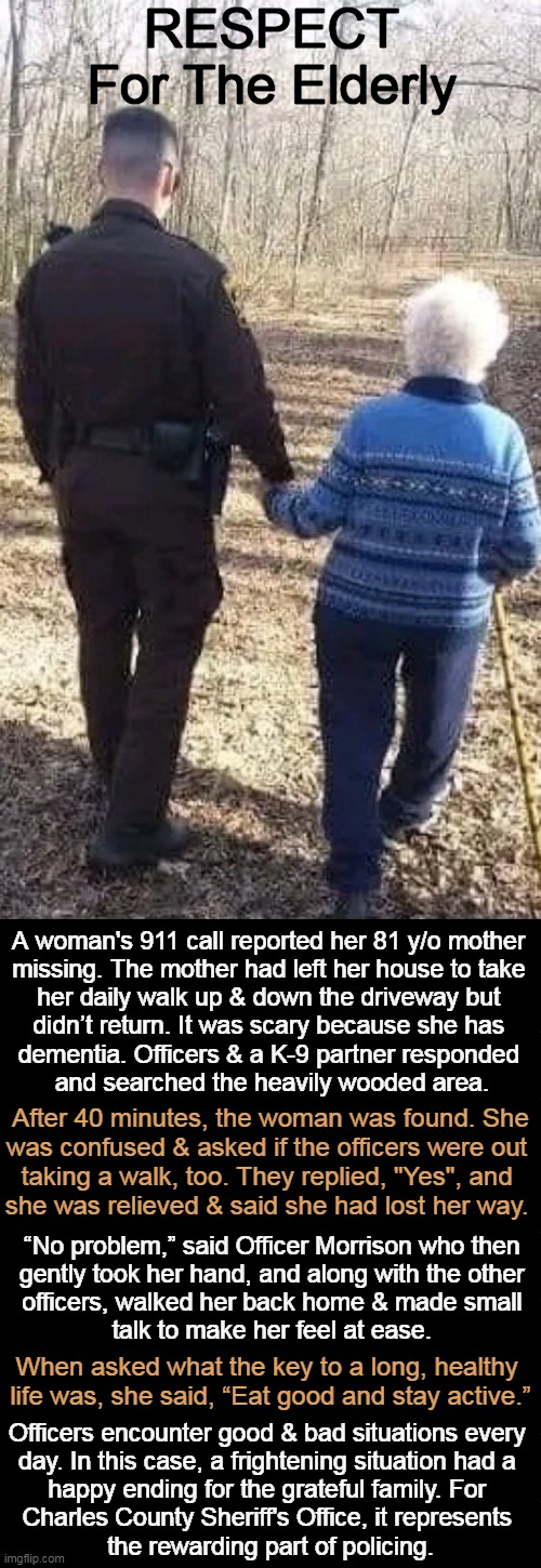 This True Story Has a Happy Outcome | RESPECT 
For The Elderly; A woman's 911 call reported her 81 y/o mother 

missing. The mother had left her house to take 

her daily walk up & down the driveway but 

didn’t return. It was scary because she has 

dementia. Officers & a K-9 partner responded 

and searched the heavily wooded area. After 40 minutes, the woman was found. She

was confused & asked if the officers were out 

taking a walk, too. They replied, "Yes", and 

she was relieved & said she had lost her way. “No problem,” said Officer Morrison who then 

gently took her hand, and along with the other 

officers, walked her back home & made small 

talk to make her feel at ease. When asked what the key to a long, healthy 

life was, she said, “Eat good and stay active.”; Officers encounter good & bad situations every 

day. In this case, a frightening situation had a 

happy ending for the grateful family. For 

Charles County Sheriff's Office, it represents 

the rewarding part of policing. | image tagged in respect,we need more of it,elderly,old age,police,wholesome content | made w/ Imgflip meme maker