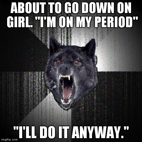Insanity Wolf | ABOUT TO GO DOWN ON GIRL. "I'M ON MY PERIOD" "I'LL DO IT ANYWAY." | image tagged in memes,insanity wolf,AdviceAnimals | made w/ Imgflip meme maker