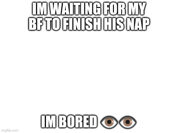 IM WAITING FOR MY BF TO FINISH HIS NAP; IM BORED 👁️👁️ | made w/ Imgflip meme maker