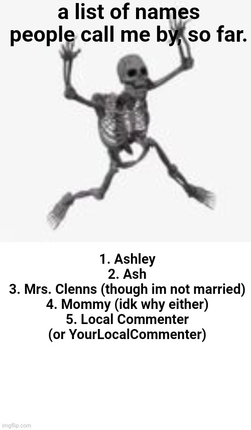 a list of names people call me by, so far. 1. Ashley
2. Ash
3. Mrs. Clenns (though im not married)
4. Mommy (idk why either)
5. Local Commenter (or YourLocalCommenter) | image tagged in skeleton jumpscare,blank white template | made w/ Imgflip meme maker