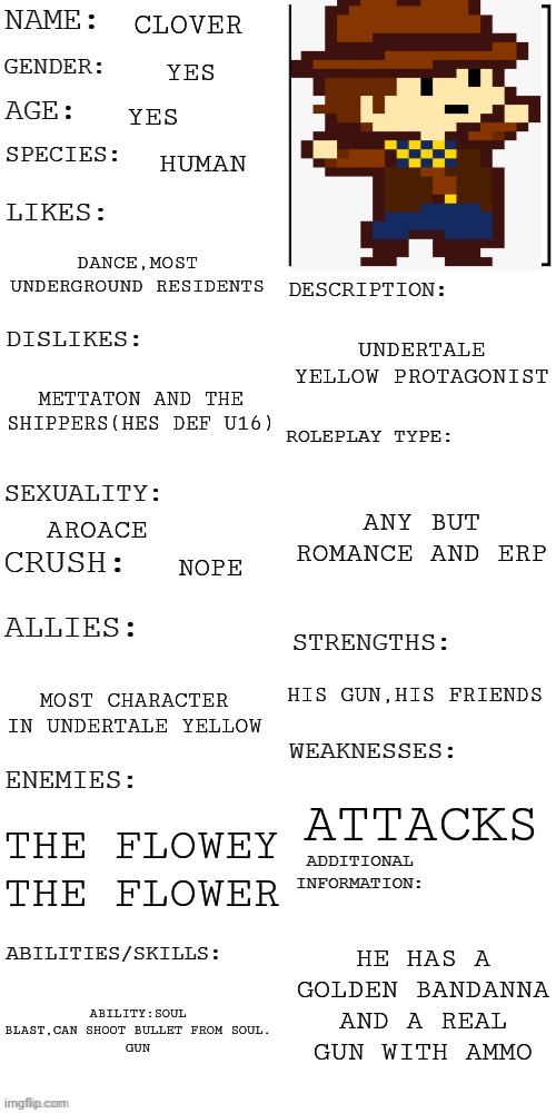 roleplay:you fell to the dark ruins and catch up with him. | CLOVER; YES; YES; HUMAN; DANCE,MOST UNDERGROUND RESIDENTS; UNDERTALE YELLOW PROTAGONIST; METTATON AND THE SHIPPERS(HES DEF U16); ANY BUT ROMANCE AND ERP; AROACE; NOPE; HIS GUN,HIS FRIENDS; MOST CHARACTER IN UNDERTALE YELLOW; ATTACKS; THE FLOWEY THE FLOWER; HE HAS A GOLDEN BANDANNA AND A REAL GUN WITH AMMO; ABILITY:SOUL BLAST,CAN SHOOT BULLET FROM SOUL.
GUN | image tagged in updated roleplay oc showcase | made w/ Imgflip meme maker