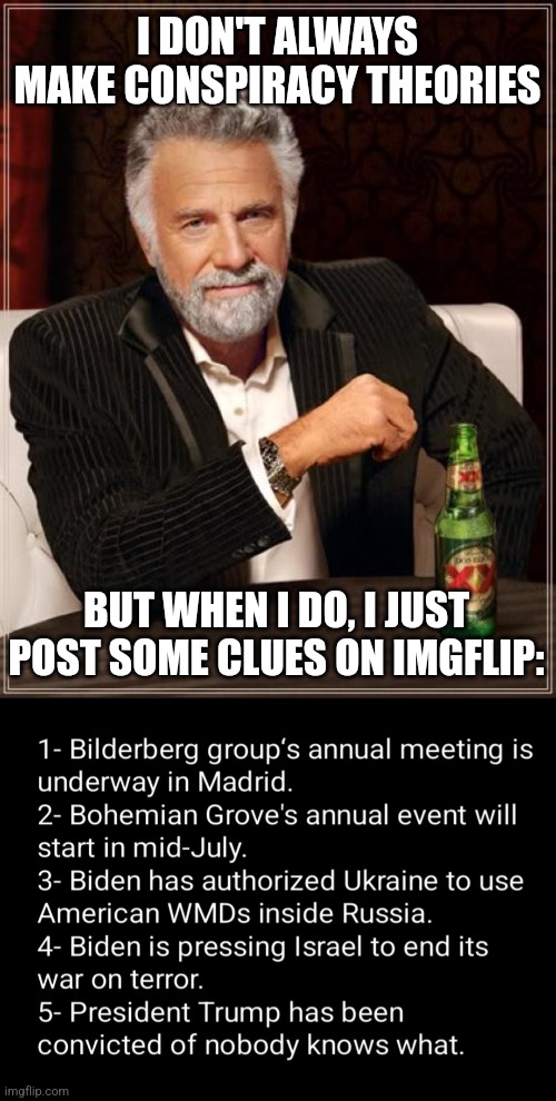I DON'T ALWAYS MAKE CONSPIRACY THEORIES; BUT WHEN I DO, I JUST POST SOME CLUES ON IMGFLIP: | image tagged in memes,the most interesting man in the world | made w/ Imgflip meme maker