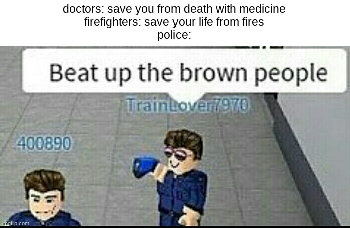 Beat up the brown people | doctors: save you from death with medicine
firefighters: save your life from fires
police: | image tagged in beat up the brown people | made w/ Imgflip meme maker