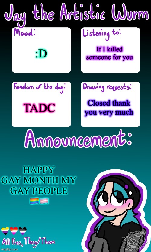 GAY PEOPLE HELLOOOOO | If I killed someone for you; :D; TADC; Closed thank you very much; HAPPY GAY MONTH MY GAY PEOPLE 🏳️‍🌈🏳️‍⚧️ | image tagged in jay's announcement temp made by the legendary gummy_axolotl | made w/ Imgflip meme maker