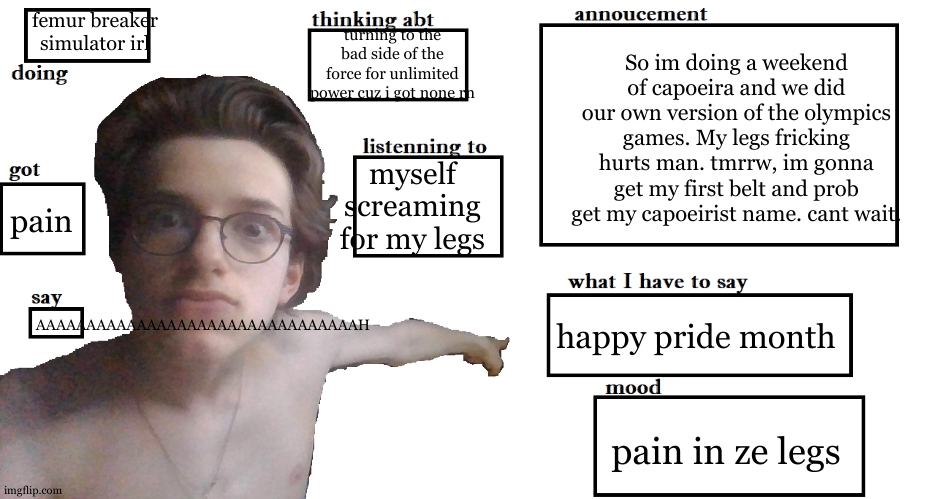 Pain for mi legs and I still need to do one more day of dance fight | femur breaker simulator irl; turning to the bad side of the force for unlimited power cuz i got none rn; So im doing a weekend of capoeira and we did our own version of the olympics games. My legs fricking hurts man. tmrrw, im gonna get my first belt and prob get my capoeirist name. cant wait. myself screaming for my legs; pain; AAAAAAAAAAAAAAAAAAAAAAAAAAAAAAAAH; happy pride month; pain in ze legs | image tagged in the go-bling gobelin annoucement | made w/ Imgflip meme maker