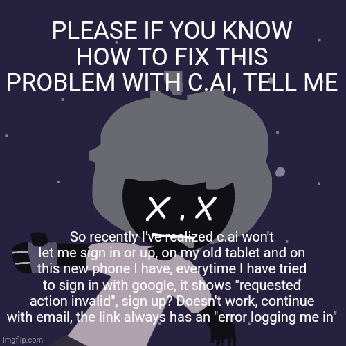 ded in space :o | PLEASE IF YOU KNOW HOW TO FIX THIS PROBLEM WITH C.AI, TELL ME; So recently I've realized c.ai won't let me sign in or up, on my old tablet and on this new phone I have, everytime I have tried to sign in with google, it shows "requested action invalid", sign up? Doesn't work, continue with email, the link always has an "error logging me in" | image tagged in ded in space o | made w/ Imgflip meme maker