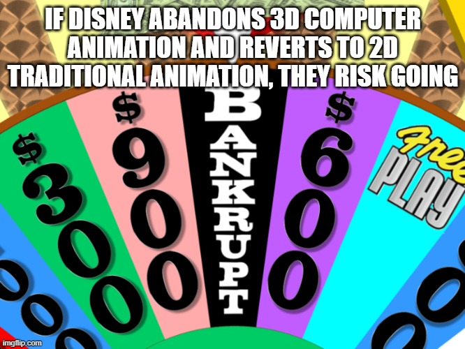 Why Disney isn't listening to those who want to go back to 2D Animation | IF DISNEY ABANDONS 3D COMPUTER ANIMATION AND REVERTS TO 2D TRADITIONAL ANIMATION, THEY RISK GOING | image tagged in wheel of fortune bankrupt,disney,2d animation,3d animation,traditional,cgi | made w/ Imgflip meme maker