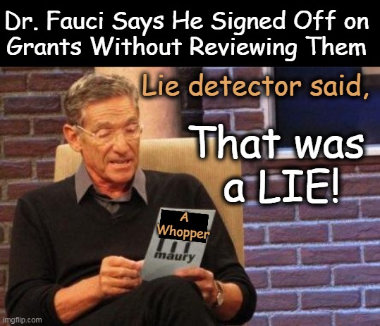 Sure, none of us read anything when signing our name to it. Right? Right? Right!! | Dr. Fauci Says He Signed Off on 
Grants Without Reviewing Them; Lie detector said, That was 
a LIE! A
Whopper | image tagged in dr fauci,liar,sign signature but do not read,corrupt,liar liar pants on fire,hippocratic oath | made w/ Imgflip meme maker