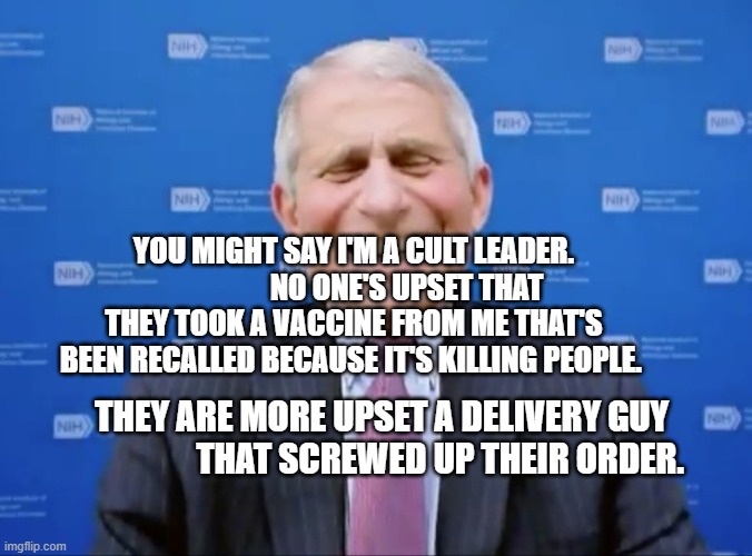 Fauci laughs at the suckers | YOU MIGHT SAY I'M A CULT LEADER.                   NO ONE'S UPSET THAT THEY TOOK A VACCINE FROM ME THAT'S BEEN RECALLED BECAUSE IT'S KILLING PEOPLE. THEY ARE MORE UPSET A DELIVERY GUY                   THAT SCREWED UP THEIR ORDER. | image tagged in fauci laughs at the suckers | made w/ Imgflip meme maker