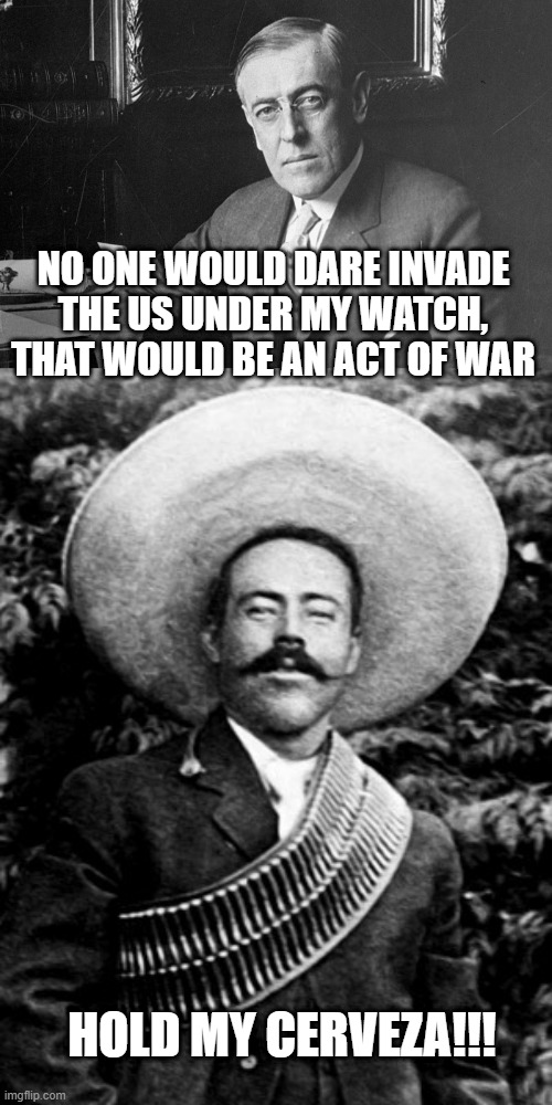 Pancho Did | NO ONE WOULD DARE INVADE THE US UNDER MY WATCH, THAT WOULD BE AN ACT OF WAR; HOLD MY CERVEZA!!! | image tagged in woodrow wilson,pancho villa | made w/ Imgflip meme maker