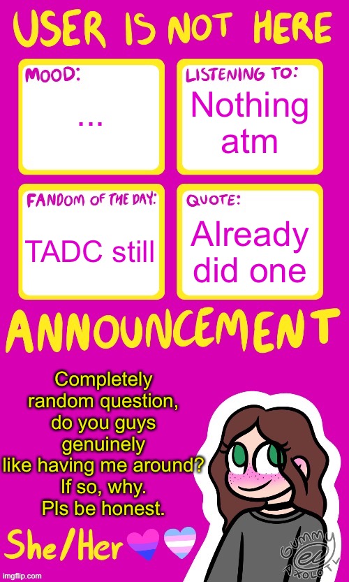:3 | Nothing atm; ... Already did one; TADC still; Completely random question, do you guys genuinely like having me around?
If so, why.
Pls be honest. | image tagged in userisnothere_ announcement by gummy v2 | made w/ Imgflip meme maker