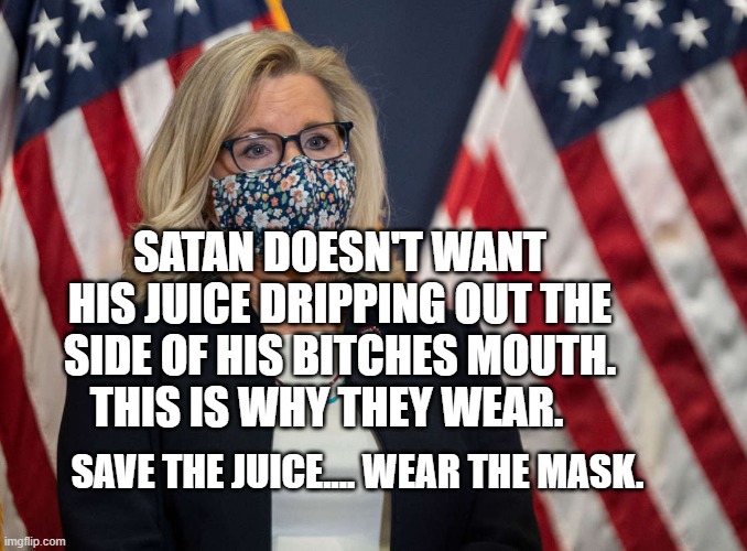 Liz Cheney face mask | SATAN DOESN'T WANT HIS JUICE DRIPPING OUT THE SIDE OF HIS BITCHES MOUTH.   THIS IS WHY THEY WEAR. SAVE THE JUICE.... WEAR THE MASK. | image tagged in liz cheney face mask | made w/ Imgflip meme maker