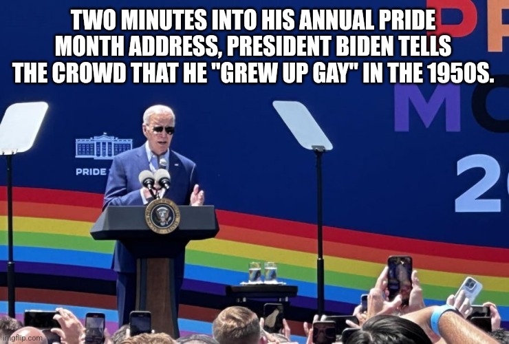 TWO MINUTES INTO HIS ANNUAL PRIDE MONTH ADDRESS, PRESIDENT BIDEN TELLS THE CROWD THAT HE "GREW UP GAY" IN THE 1950S. | image tagged in funny memes | made w/ Imgflip meme maker