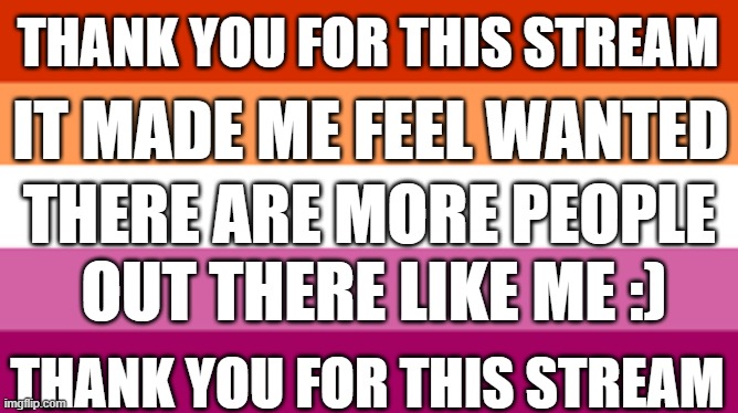 thank you | THANK YOU FOR THIS STREAM; IT MADE ME FEEL WANTED; THERE ARE MORE PEOPLE; OUT THERE LIKE ME :); THANK YOU FOR THIS STREAM | made w/ Imgflip meme maker
