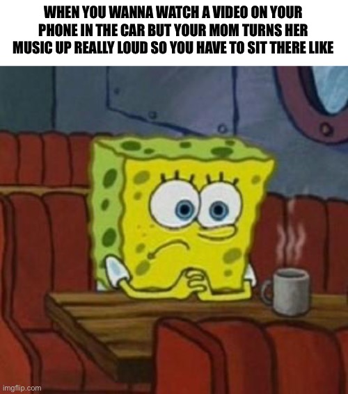 I hope I’m not the only person who relates to this | WHEN YOU WANNA WATCH A VIDEO ON YOUR PHONE IN THE CAR BUT YOUR MOM TURNS HER MUSIC UP REALLY LOUD SO YOU HAVE TO SIT THERE LIKE | image tagged in lonely spongebob | made w/ Imgflip meme maker