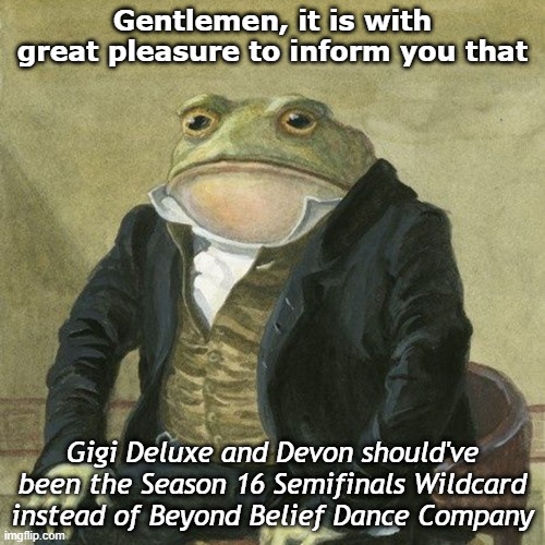 Gentlemen, it is with great pleasure to inform you that | Gentlemen, it is with great pleasure to inform you that; Gigi Deluxe and Devon should've been the Season 16 Semifinals Wildcard instead of Beyond Belief Dance Company | image tagged in gentlemen it is with great pleasure to inform you that | made w/ Imgflip meme maker