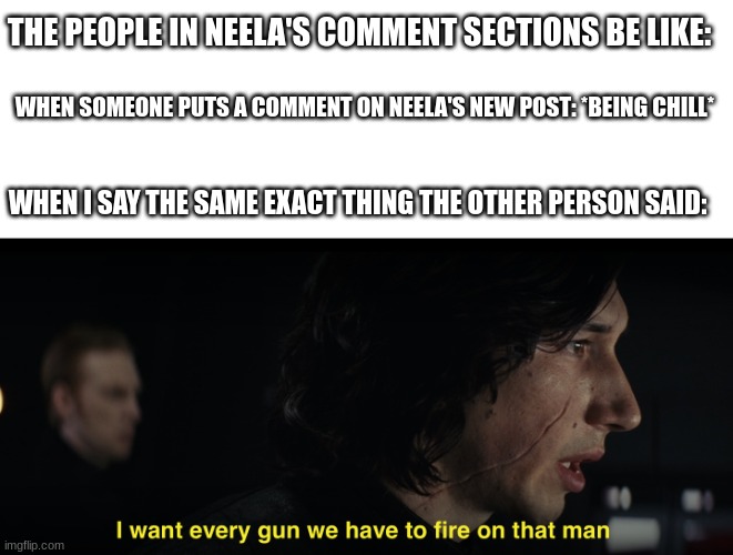 I want every gun we have to fire at that man | THE PEOPLE IN NEELA'S COMMENT SECTIONS BE LIKE:; WHEN SOMEONE PUTS A COMMENT ON NEELA'S NEW POST: *BEING CHILL*; WHEN I SAY THE SAME EXACT THING THE OTHER PERSON SAID: | image tagged in i want every gun we have to fire at that man,neela jolene | made w/ Imgflip meme maker