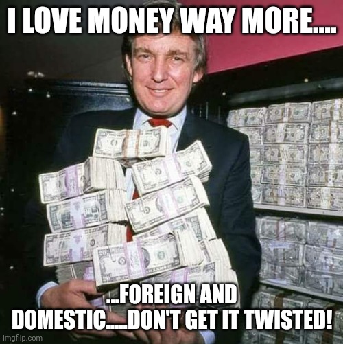 Trump money | I LOVE MONEY WAY MORE.... ...FOREIGN AND DOMESTIC.....DON'T GET IT TWISTED! | image tagged in trump money | made w/ Imgflip meme maker