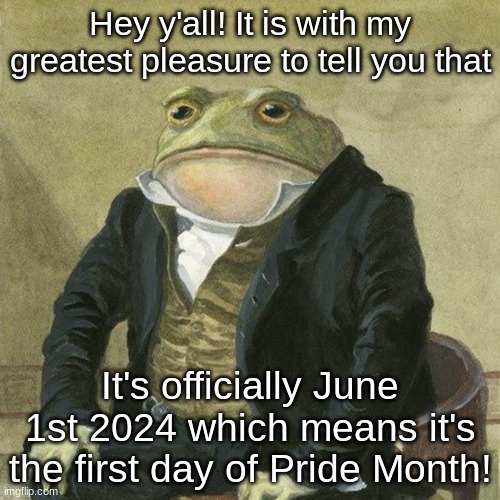 Gentlemen, it is with great pleasure to inform you that | Hey y'all! It is with my greatest pleasure to tell you that; It's officially June 1st 2024 which means it's the first day of Pride Month! | image tagged in gentlemen it is with great pleasure to inform you that | made w/ Imgflip meme maker