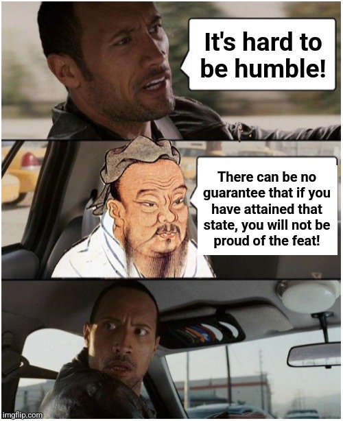 Get out of my car! | It's hard to
be humble! There can be no
guarantee that if you
have attained that
state, you will not be
proud of the feat! | image tagged in the rock driving confucius,memes,pride,humble,humility | made w/ Imgflip meme maker