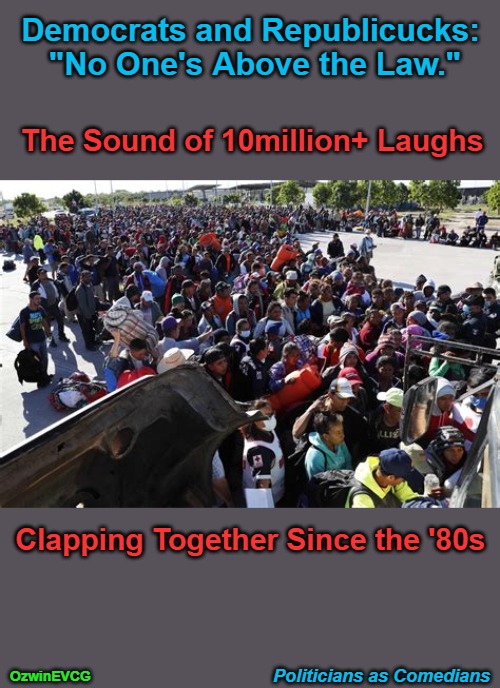 Politicians as Comedians | Democrats and Republicucks: 
"No One's Above the Law."; The Sound of 10million+ Laughs; Clapping Together Since the '80s; Politicians as Comedians; OzwinEVCG | image tagged in invasion,usa,migration,border crisis,treason,world occupied | made w/ Imgflip meme maker