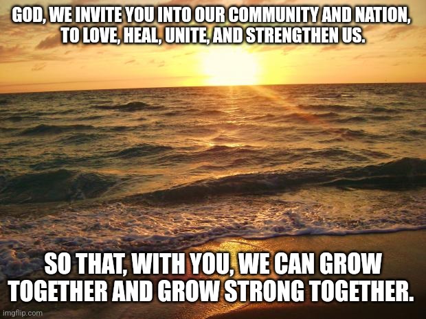 Florida Sunrise | GOD, WE INVITE YOU INTO OUR COMMUNITY AND NATION, 
TO LOVE, HEAL, UNITE, AND STRENGTHEN US. SO THAT, WITH YOU, WE CAN GROW TOGETHER AND GROW STRONG TOGETHER. | image tagged in florida sunrise | made w/ Imgflip meme maker