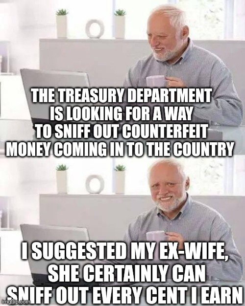 Hide the Pain Harold Meme | THE TREASURY DEPARTMENT IS LOOKING FOR A WAY TO SNIFF OUT COUNTERFEIT MONEY COMING IN TO THE COUNTRY; I SUGGESTED MY EX-WIFE,  SHE CERTAINLY CAN SNIFF OUT EVERY CENT I EARN | image tagged in memes,hide the pain harold | made w/ Imgflip meme maker