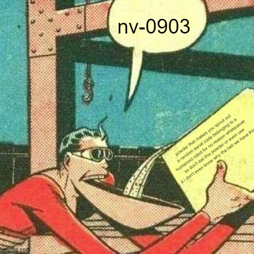 a google search is ill-advised | nv-0903; powder that makes you spout out a random serial code belonging to a humanoid robot for no reason whatsoever so don't eat this powder or even use it i don't even know why the hell we have this | image tagged in powder that makes you say yes,nv-0903,serial number | made w/ Imgflip meme maker