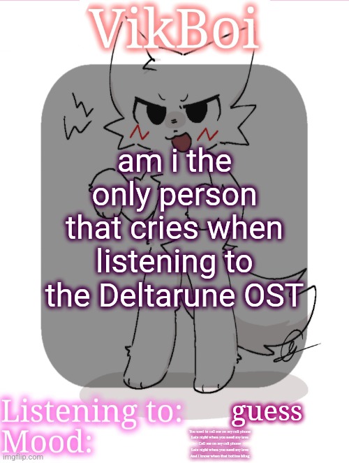 VikBoikisser temp | am i the only person that cries when listening to the Deltarune OST; guess; You used to call me on my cell phone
Late night when you need my love
Call me on my cell phone
Late night when you need my love
And I know when that hotline bling | image tagged in vikboikisser temp | made w/ Imgflip meme maker