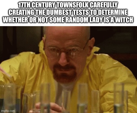 Walter White Cooking | 17TH CENTURY TOWNSFOLK CAREFULLY CREATING THE DUMBEST TESTS TO DETERMINE WHETHER OR NOT SOME RANDOM LADY IS A WITCH | image tagged in walter white cooking | made w/ Imgflip meme maker