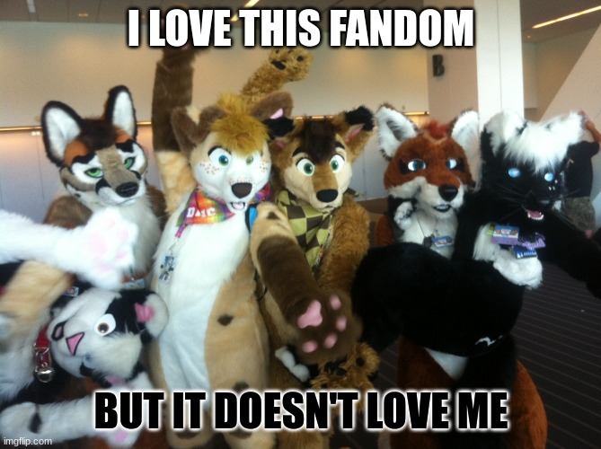 TALK: Any questions, anything furry, let's talk! | I LOVE THIS FANDOM; BUT IT DOESN'T LOVE ME | image tagged in furries,furry | made w/ Imgflip meme maker