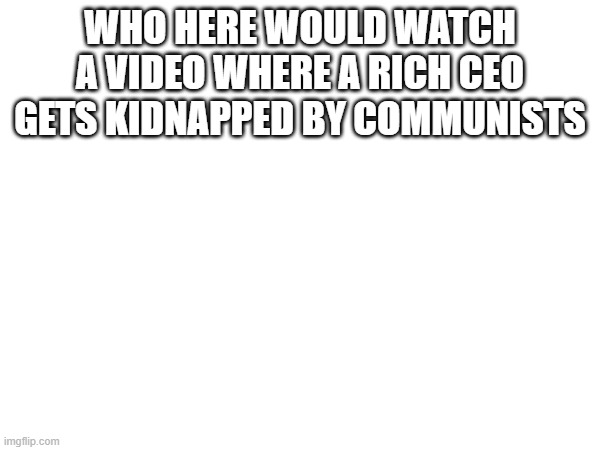 help me this came from the deepest pits of my subconscious mind | WHO HERE WOULD WATCH A VIDEO WHERE A RICH CEO GETS KIDNAPPED BY COMMUNISTS | made w/ Imgflip meme maker