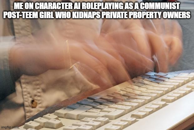 Typing Fast | ME ON CHARACTER AI ROLEPLAYING AS A COMMUNIST POST-TEEM GIRL WHO KIDNAPS PRIVATE PROPERTY OWNERS | image tagged in typing fast | made w/ Imgflip meme maker