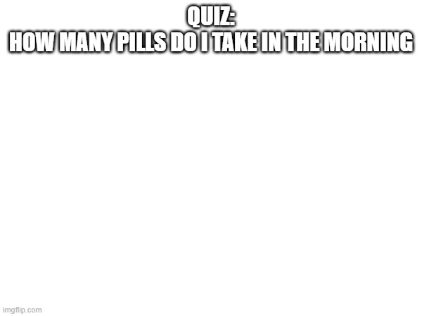 QUIZ:
HOW MANY PILLS DO I TAKE IN THE MORNING | made w/ Imgflip meme maker