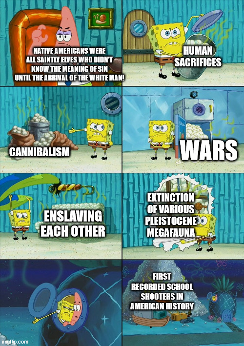 Every race is capable of both good and evil | HUMAN SACRIFICES; NATIVE AMERICANS WERE ALL SAINTLY ELVES WHO DIDN'T KNOW THE MEANING OF SIN UNTIL THE ARRIVAL OF THE WHITE MAN! WARS; CANNIBALISM; EXTINCTION OF VARIOUS PLEISTOCENE MEGAFAUNA; ENSLAVING EACH OTHER; FIRST RECORDED SCHOOL SHOOTERS IN AMERICAN HISTORY | image tagged in spongebob shows patrick garbage | made w/ Imgflip meme maker