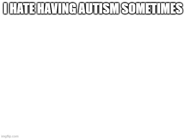 I HATE HAVING AUTISM SOMETIMES | made w/ Imgflip meme maker