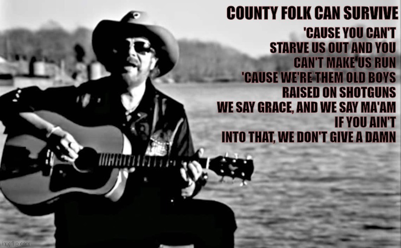 They Don't Even Know What They've Awakened | COUNTY FOLK CAN SURVIVE; 'CAUSE YOU CAN'T STARVE US OUT AND YOU CAN'T MAKE US RUN
'CAUSE WE'RE THEM OLD BOYS RAISED ON SHOTGUNS
WE SAY GRACE, AND WE SAY MA'AM
IF YOU AIN'T INTO THAT, WE DON'T GIVE A DAMN | image tagged in hank williams jr,your country needs you,patriots,never give up | made w/ Imgflip meme maker