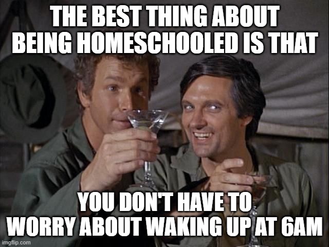 life is great wake up at 10 do school at 11 and go to bed late | THE BEST THING ABOUT BEING HOMESCHOOLED IS THAT; YOU DON'T HAVE TO WORRY ABOUT WAKING UP AT 6AM | image tagged in mash cheers | made w/ Imgflip meme maker