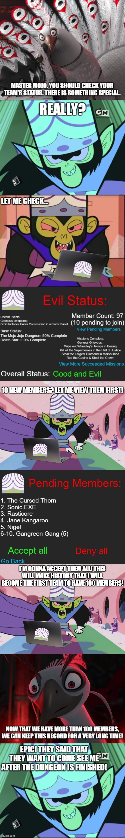 Current State of Team Mojo Jojo: | 10 NEW MEMBERS? LET ME VIEW THEM FIRST! I'M GONNA ACCEPT THEM ALL! THIS WILL MAKE HISTORY THAT I WILL BECOME THE FIRST TEAM TO HAVE 100 MEMBERS! | image tagged in mojo jojo | made w/ Imgflip meme maker