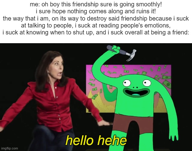 yeah yeah, "i'm not okay" and all that edgy bullshit. i know this isn't the place to vent but i just needed to get my feelings o | me: oh boy this friendship sure is going smoothly! i sure hope nothing comes along and ruins it!
the way that i am, on its way to destroy said friendship because i suck at talking to people, i suck at reading people's emotions, i suck at knowing when to shut up, and i suck overall at being a friend: | image tagged in mr frog hello hehe | made w/ Imgflip meme maker