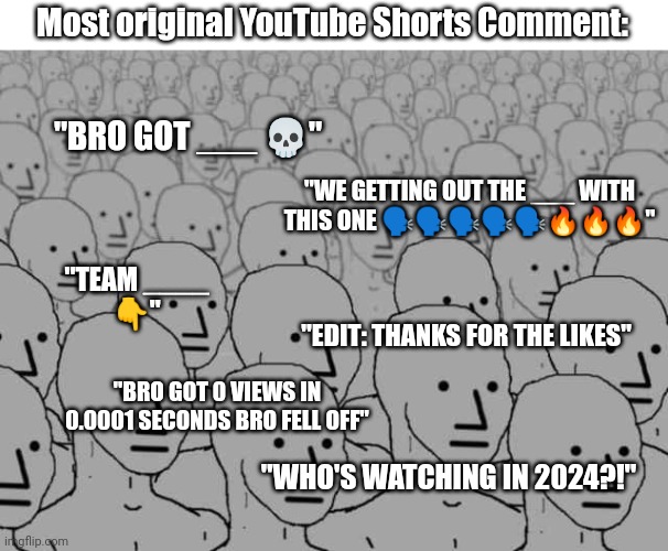 How Original. ಠ⁠︵⁠ಠ | Most original YouTube Shorts Comment:; "BRO GOT ___ 💀"; "WE GETTING OUT THE ___ WITH THIS ONE 🗣️🗣️🗣️🗣️🗣️🔥🔥🔥"; "TEAM ____
👇"; "EDIT: THANKS FOR THE LIKES"; "BRO GOT 0 VIEWS IN 0.0001 SECONDS BRO FELL OFF"; "WHO'S WATCHING IN 2024?!" | image tagged in npc crowd | made w/ Imgflip meme maker