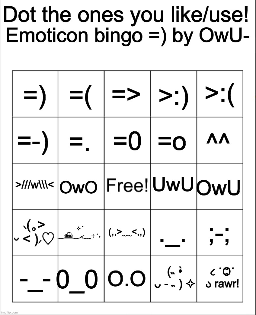 Had to make em small to let it fit in | Dot the ones you like/use! Emoticon bingo =) by OwU-; =>; =(; >:(; =); >:); =0; =-); ^^; =o; =. UwU; >///w\\\<; OwU; OwO; ⸜(｡˃ ᵕ ˂ )⸝♡; ⊹ ࣪ ﹏𓊝﹏𓂁﹏⊹ ࣪ ˖; ;-;; ._. (,,>﹏<,,); 0_0; ૮ ˙Ⱉ˙ ა rawr! -_-; O.O; (˵ •̀ ᴗ - ˵ ) ✧ | image tagged in blank bingo,emoticon bingo by owu- | made w/ Imgflip meme maker