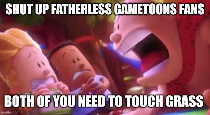 Captain Underpants Scream | SHUT UP FATHERLESS GAMETOONS FANS; BOTH OF YOU NEED TO TOUCH GRASS | image tagged in captain underpants scream | made w/ Imgflip meme maker