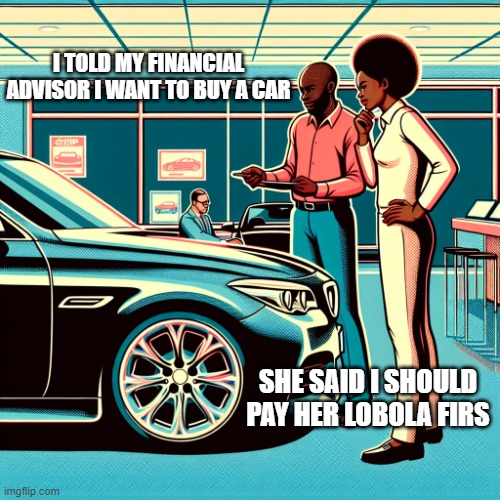 african man standing with his wife, buying a car at a car sale s | I TOLD MY FINANCIAL ADVISOR I WANT TO BUY A CAR; SHE SAID I SHOULD PAY HER LOBOLA FIRS | image tagged in african man standing with his wife buying a car at a car sale s | made w/ Imgflip meme maker