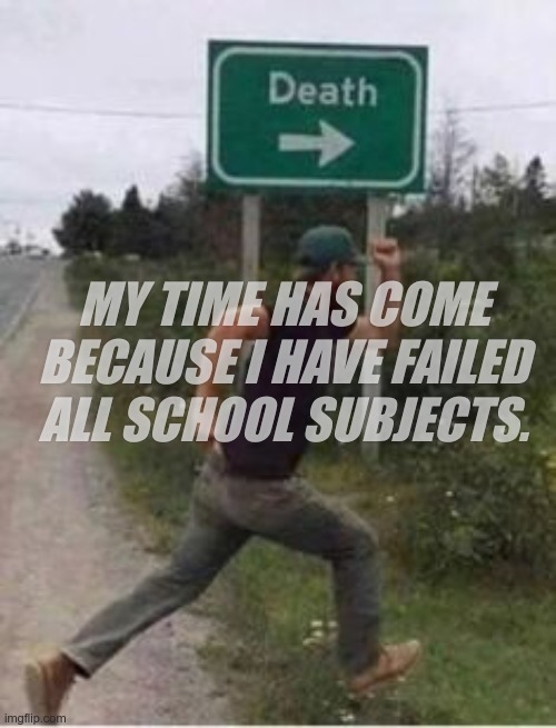 :( | MY TIME HAS COME BECAUSE I HAVE FAILED ALL SCHOOL SUBJECTS. | image tagged in death | made w/ Imgflip meme maker